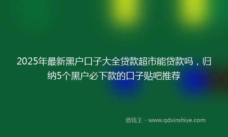 2025年最新黑户口子大全贷款超市能贷款吗，归纳5个黑户必下款的口子贴吧推荐