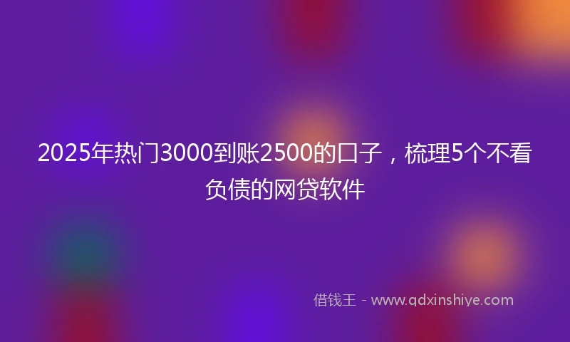 2025年热门3000到账2500的口子，梳理5个不看负债的网贷软件