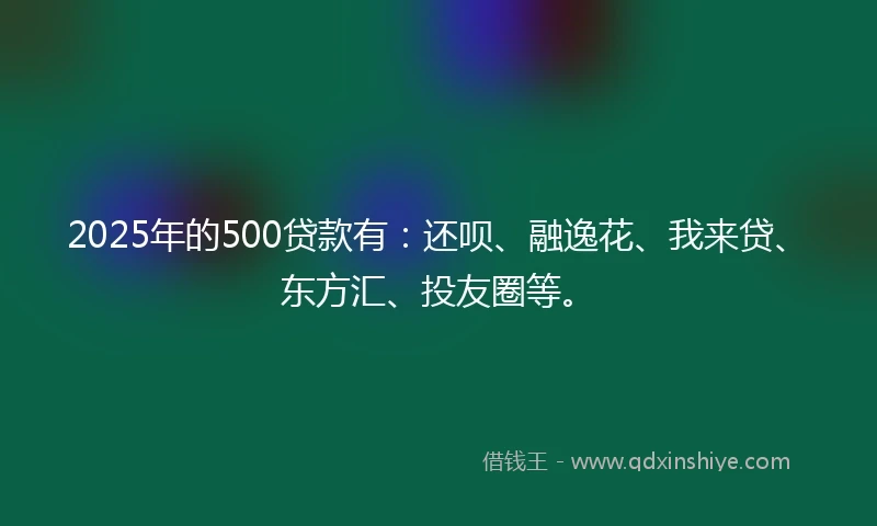 2025年的500贷款有：还呗、融逸花、我来贷、东方汇、投友圈等。