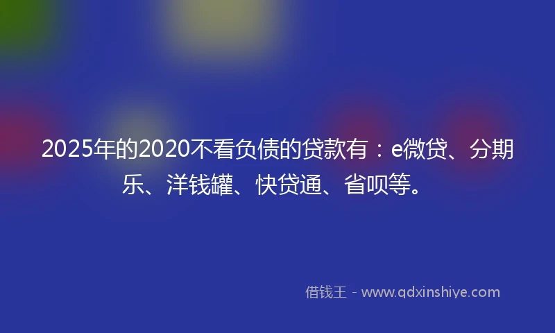 2025年的2020不看负债的贷款有：e微贷、分期乐、洋钱罐、快贷通、省呗等。