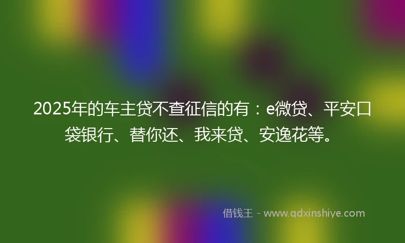 2025年的车主贷不查征信的有：e微贷、平安口袋银行、替你还、我来贷、安逸花等。