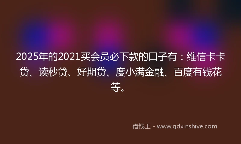 2025年的2021买会员必下款的口子有：维信卡卡贷、读秒贷、好期贷、度小满金融、百度有钱花等。