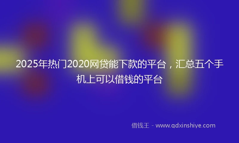 2025年热门2020网贷能下款的平台，汇总五个手机上可以借钱的平台