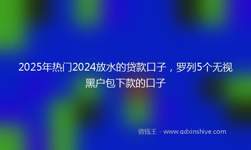 2025年热门2024放水的贷款口子，罗列5个无视黑户包下款的口子