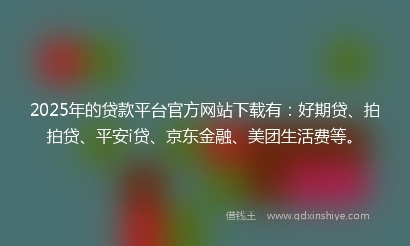 2025年的贷款平台官方网站下载有：好期贷、拍拍贷、平安i贷、京东金融、美团生活费等。