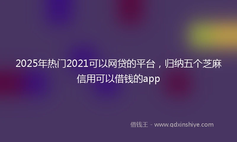 2025年热门2021可以网贷的平台，归纳五个芝麻信用可以借钱的app