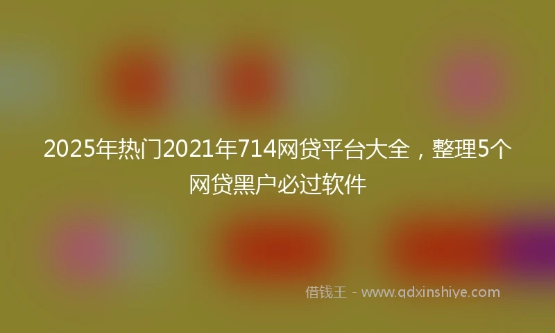 2025年热门2021年714网贷平台大全，整理5个网贷黑户必过软件