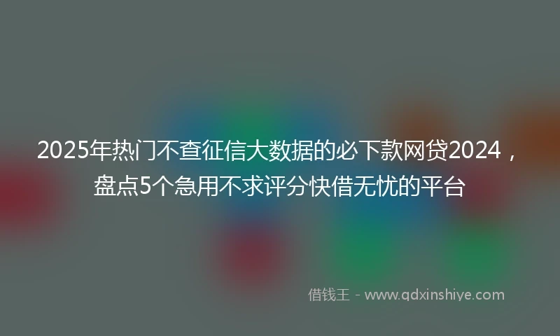 2025年热门不查征信大数据的必下款网贷2024，盘点5个急用不求评分快借无忧的平台