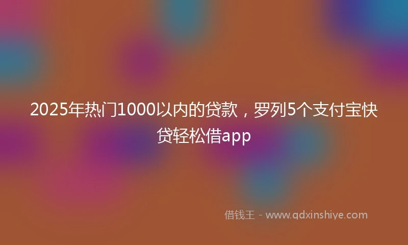 2025年热门1000以内的贷款，罗列5个支付宝快贷轻松借app