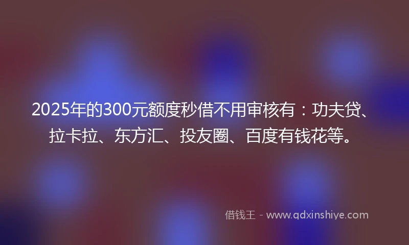 2025年的300元额度秒借不用审核有：功夫贷、拉卡拉、东方汇、投友圈、百度有钱花等。