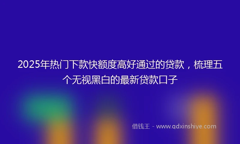 2025年热门下款快额度高好通过的贷款，梳理五个无视黑白的最新贷款口子