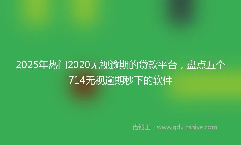 2025年热门2020无视逾期的贷款平台，盘点五个714无视逾期秒下的软件