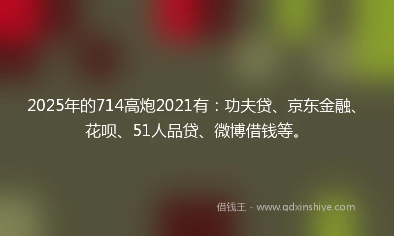 2025年的714高炮2021有：功夫贷、京东金融、花呗、51人品贷、微博借钱等。