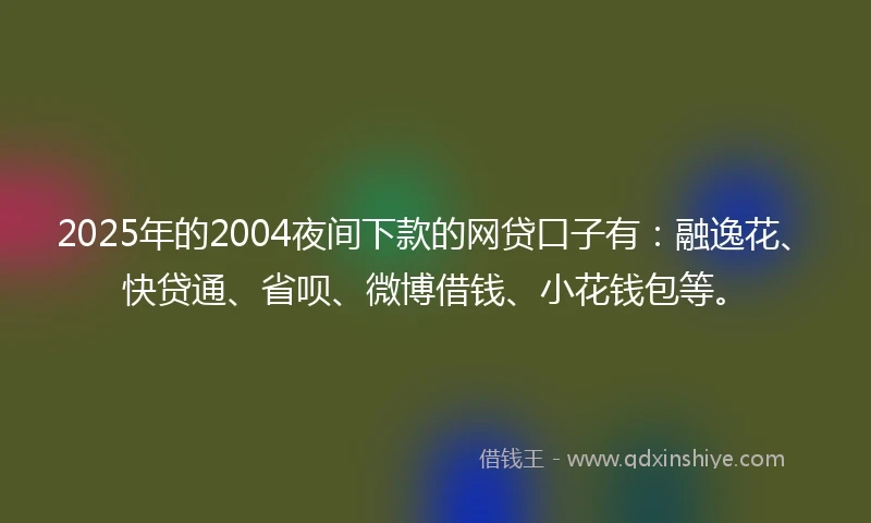 2025年的2004夜间下款的网贷口子有：融逸花、快贷通、省呗、微博借钱、小花钱包等。
