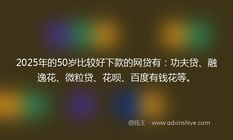 2025年的50岁比较好下款的网贷有：功夫贷、融逸花、微粒贷、花呗、百度有钱花等。