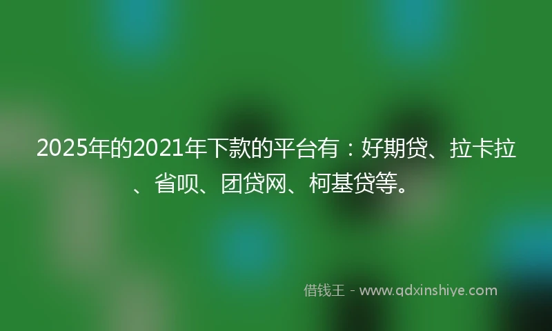 2025年的2021年下款的平台有：好期贷、拉卡拉、省呗、团贷网、柯基贷等。