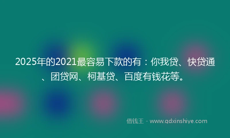 2025年的2021最容易下款的有：你我贷、快贷通、团贷网、柯基贷、百度有钱花等。