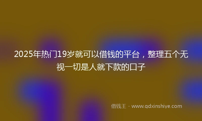 2025年热门19岁就可以借钱的平台，整理五个无视一切是人就下款的口子