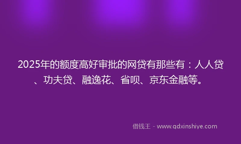 2025年的额度高好审批的网贷有那些有：人人贷、功夫贷、融逸花、省呗、京东金融等。