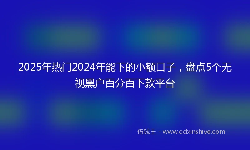2025年热门2024年能下的小额口子，盘点5个无视黑户百分百下款平台