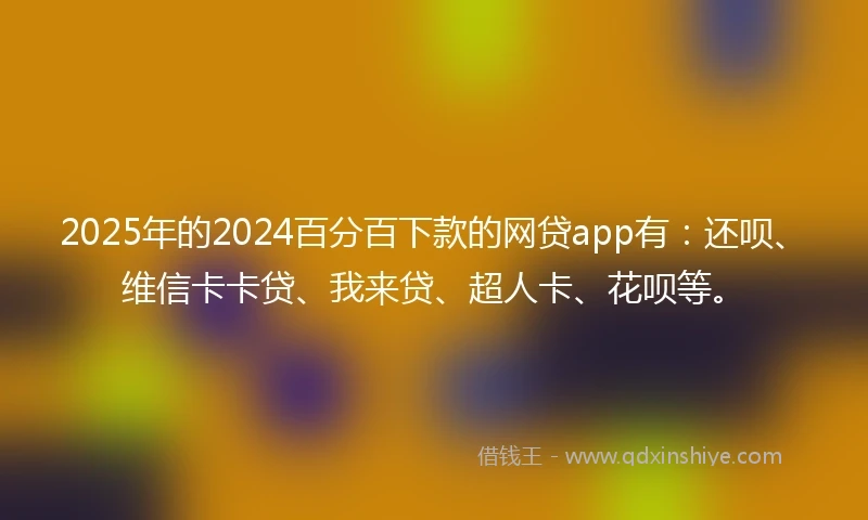 2025年的2024百分百下款的网贷app有：还呗、维信卡卡贷、我来贷、超人卡、花呗等。
