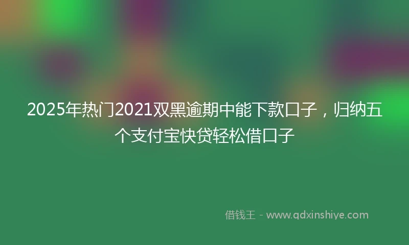 2025年热门2021双黑逾期中能下款口子，归纳五个支付宝快贷轻松借口子