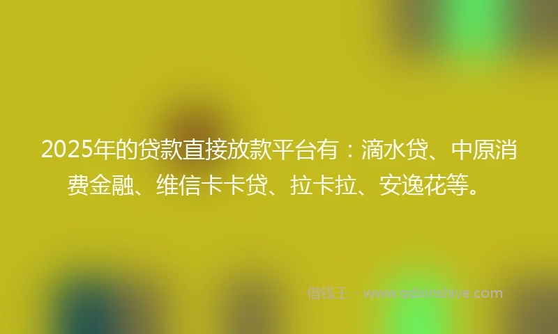 2025年的贷款直接放款平台有：滴水贷、中原消费金融、维信卡卡贷、拉卡拉、安逸花等。