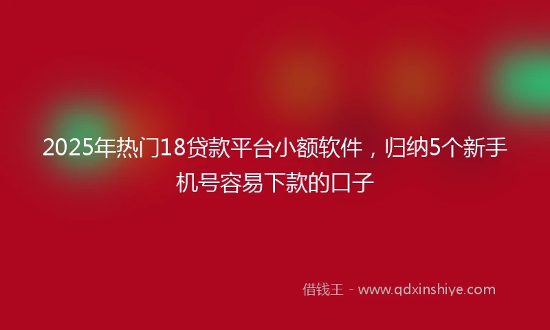 2025年热门18贷款平台小额软件，归纳5个新手机号容易下款的口子