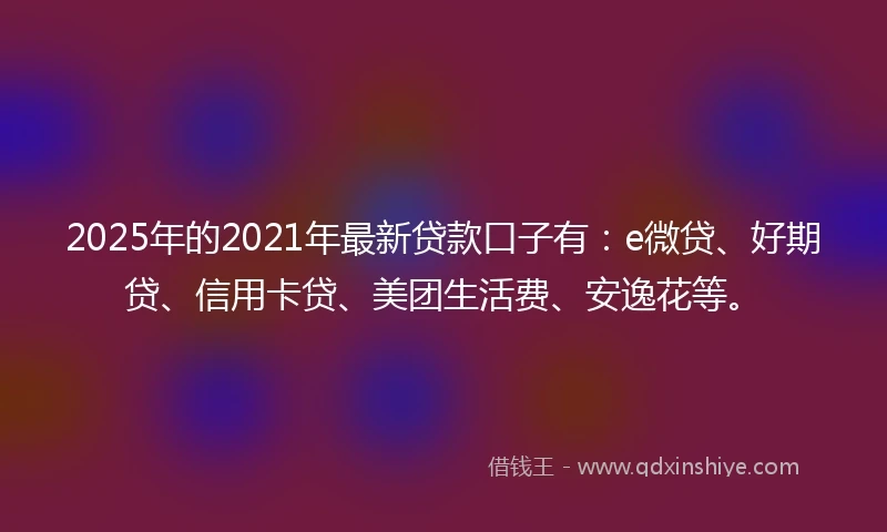 2025年的2021年最新贷款口子有：e微贷、好期贷、信用卡贷、美团生活费、安逸花等。