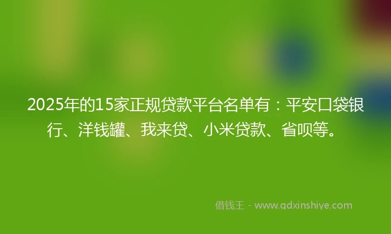 2025年的15家正规贷款平台名单有：平安口袋银行、洋钱罐、我来贷、小米贷款、省呗等。