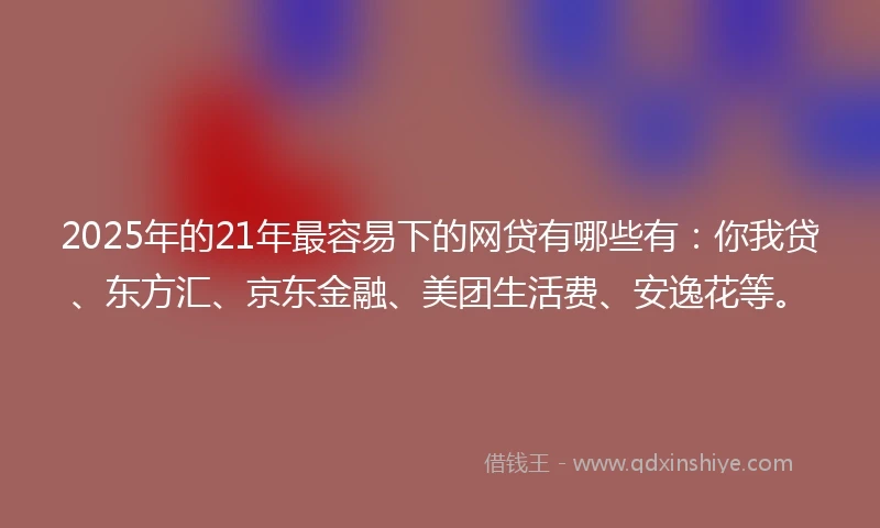 2025年的21年最容易下的网贷有哪些有：你我贷、东方汇、京东金融、美团生活费、安逸花等。