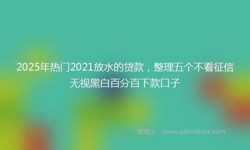 2025年热门2021放水的贷款，整理五个不看征信无视黑白百分百下款口子