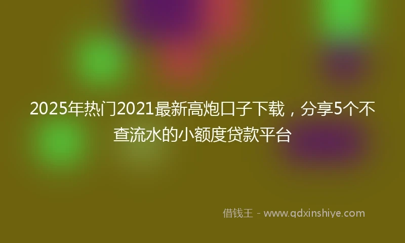 2025年热门2021最新高炮口子下载，分享5个不查流水的小额度贷款平台