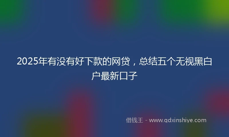 2025年有没有好下款的网贷，总结五个无视黑白户最新口子