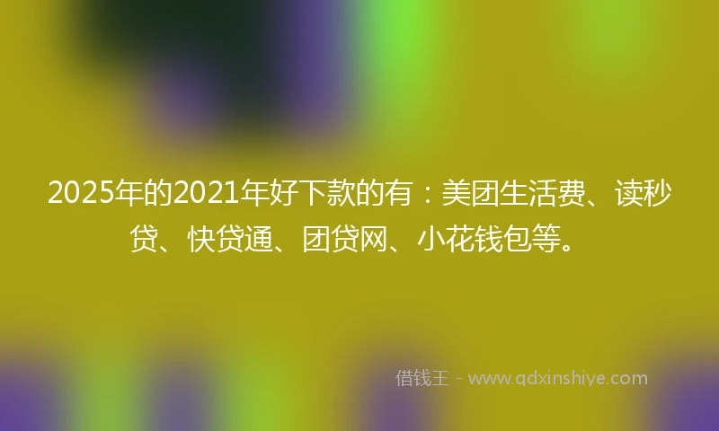 2025年的2021年好下款的有：美团生活费、读秒贷、快贷通、团贷网、小花钱包等。