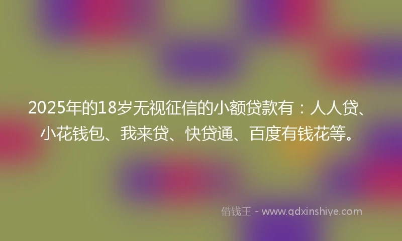 2025年的18岁无视征信的小额贷款有：人人贷、小花钱包、我来贷、快贷通、百度有钱花等。