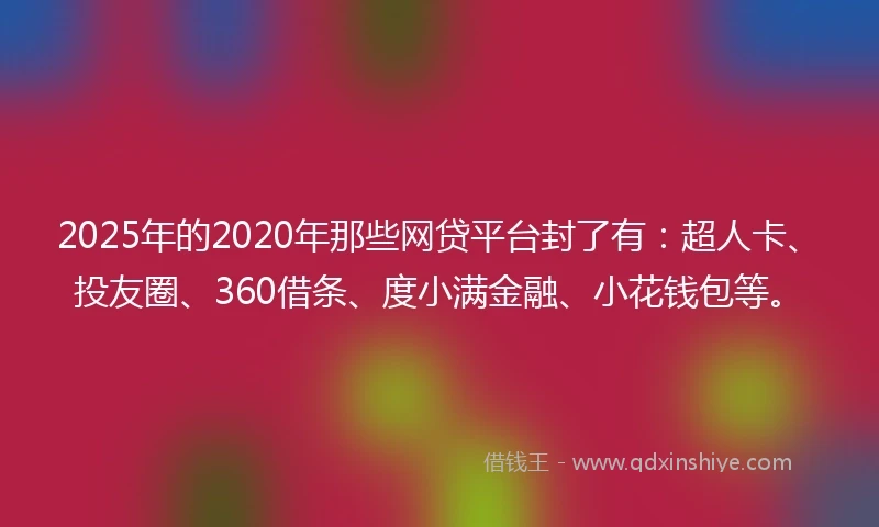 2025年的2020年那些网贷平台封了有：超人卡、投友圈、360借条、度小满金融、小花钱包等。