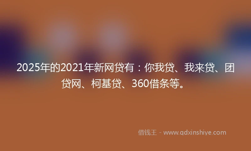 2025年的2021年新网贷有：你我贷、我来贷、团贷网、柯基贷、360借条等。