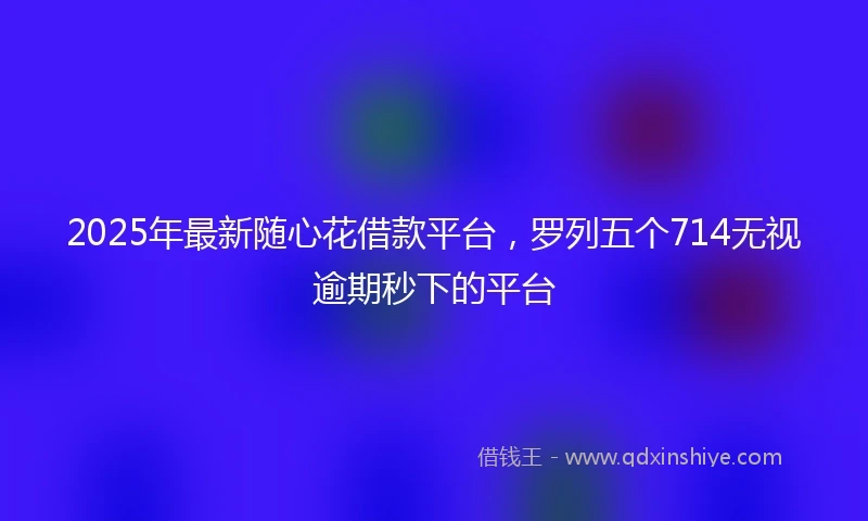 2025年最新随心花借款平台，罗列五个714无视逾期秒下的平台