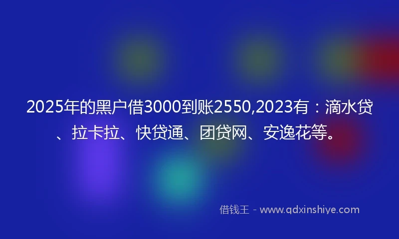 2025年的黑户借3000到账2550,2023有：滴水贷、拉卡拉、快贷通、团贷网、安逸花等。
