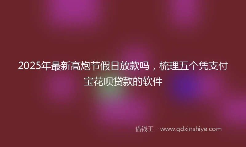 2025年最新高炮节假日放款吗，梳理五个凭支付宝花呗贷款的软件