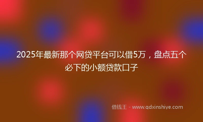 2025年最新那个网贷平台可以借5万，盘点五个必下的小额贷款口子