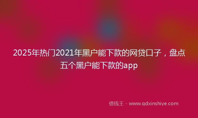 2025年热门2021年黑户能下款的网贷口子，盘点五个黑户能下款的app