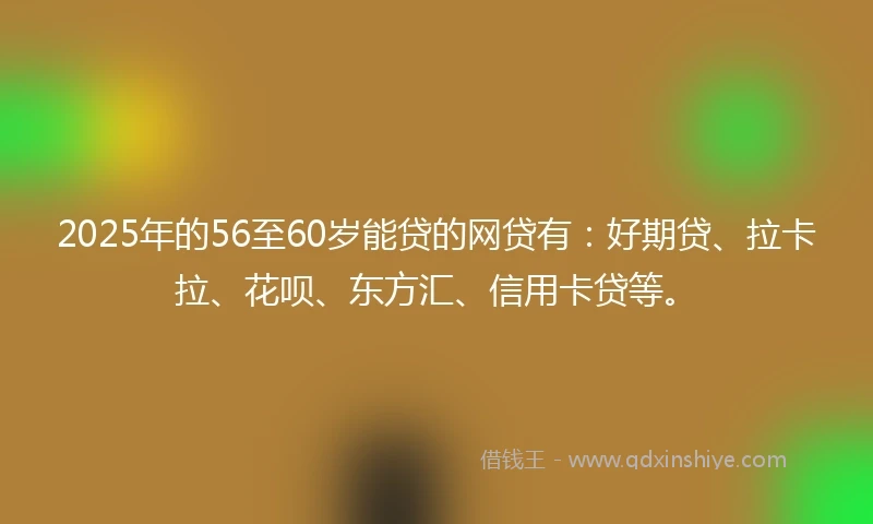 2025年的56至60岁能贷的网贷有：好期贷、拉卡拉、花呗、东方汇、信用卡贷等。