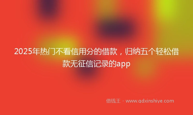 2025年热门不看信用分的借款，归纳五个轻松借款无征信记录的app