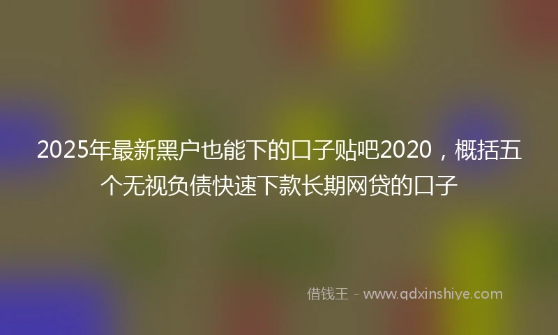 2025年最新黑户也能下的口子贴吧2020，概括五个无视负债快速下款长期网贷的口子