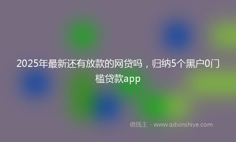 2025年最新还有放款的网贷吗，归纳5个黑户0门槛贷款app
