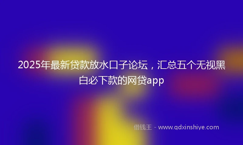 2025年最新贷款放水口子论坛，汇总五个无视黑白必下款的网贷app