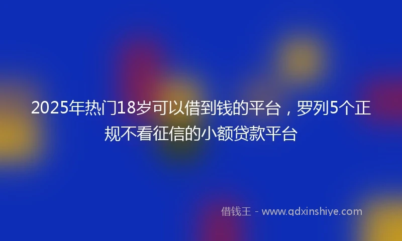 2025年热门18岁可以借到钱的平台，罗列5个正规不看征信的小额贷款平台