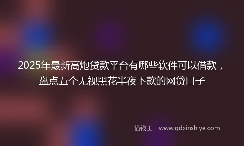 2025年最新高炮贷款平台有哪些软件可以借款，盘点五个无视黑花半夜下款的网贷口子